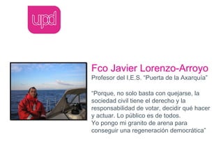 Fco Javier Lorenzo-Arroyo
Profesor del I.E.S. “Puerta de la Axarquía”

“Porque, no solo basta con quejarse, la
sociedad civil tiene el derecho y la
responsabilidad de votar, decidir qué hacer
y actuar. Lo público es de todos.
Yo pongo mi granito de arena para
conseguir una regeneración democrática”
 