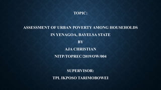 TOPIC:
ASSESSMENT OF URBAN POVERTY AMONG HOUSEHOLDS
IN YENAGOA, BAYELSA STATE
BY
AJA CHRISTIAN
NITP/TOPREC/2019/OW/004
SUPERVISOR:
TPL IKPOSO TARIMOBOWEI
 