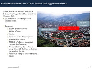 17Détente Consultants
A development around a structure – element: the Guggenheim Museum
Guggenheim Museum
Cultural and business hub
San Mamés
Stadium
40 000 seats
A new culture and business hub on Ria,
between the Guggenheim Museum and the
Congress Hall:
 35 hectares on the strategic site of
Abandoïbarra.
 Program :
o 80.000 m² office spaces.
o 31.000 m² mall.
o Hotels.
o Extension of the University area.
o 800 new apartments.
o 200.000 m² of green spaces and
construction free areas.
o Promenade along the banks and
integration with the 3 km pedestrian
circuit along the Ria.
o Pedestrian bridge to connect the two
banks
 
