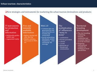 5Détente Consultants
Urban tourism: characteristics
New strategies and instruments for marketing the urban tourism destinations and products:
IT instruments
for promotion
and
information
• Multimedia guides,
mobile app.
• Augmented reality
Free and
instantly
available
information
• Before, during and
after the trip
• Mobile websites,
free access to WiFi,
etc.
Web 2.0
• Contents that are
generated by end-
users/tourists are
trusted and
researched
• Social networking
(facebook, twitter,
tripadvisor, …) for
conveying the
message
The
multiplication
of influencers
“many to
many”
• Institutions
• Private providers
• Clients
• Locals
• Networks of
friends and
communities
Territorial
branding
development
• The city branding
combining
tourism,
residential and
economic aspects
is on the increase
• Targeting
international
visibility by
building on local
specificities
 