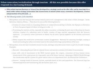 6Détente Consultants
Urban renovation/revitalization through tourism: All this was possible because this offer
responds to a increasing demand.
• Often urban tourism (business or leisure) has developed by a strategic work on the offer offer and by inserting it in a
much wider urban strategy (renovation and reconversion of ancient urban areas, economica development, creation
and promotion of local brands, …)
• The following models can be identified:
o Metropolitan areas that have put the tourism industry and events’ management in the center of their strategies : Sevile,
Barcelona, Valencia, Athens, … These have in common the following features :
o Creation of a major event as a launching elements or catalyst (Universal Expo in Seville, the Olympics in Barcelona
or Turin, European Capital of Culture in Galsgow or Lille, …)
o Prioritizing the tourism activity, espacially the urban renovation: reclaiming the port area in Barcelona for leisure
activities, creation of a adventure park in Seville, creation of large touristic equipement (Cité des Sciences,
aquarium, …) in Valencia, urban renovation in Athens, but all with a special emphasis on the touristic and leisure
activity.
o Bilbao targeted the world level architectural creation (Guggenheim Museum) for attracting limelight, creating a
brand and boosting the urban renovation based on the industrial heritage and problems of the town.
o Metropolitan areas who have invested in leisure tourism, meetings and professional events as part of a broader strategy.
Examples:
o Marseille : rebranding the port with its cultural, leisure and touristic activities (150 milion € investments).
o Lyon with a lot of investement in the MICE tourism (palais des congrès,, renovation of Tony Garnier venue,
annoncement of the construction of a expo park), and in the leisure tourism : obtaining a UNESCO World Heritage
Site classification and the creation of a great cultural venue on a department level : the Museum des Confluences.
o Hanover : strategy based on business tourism, especially based on fairs and expositions. The Universal Expo has
obtained important external financing (EU, the German State, etc.).
 