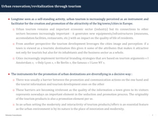 7Détente Consultants
Urban renovation/revitalization through tourism
• Longtime seen as a self-standing activity, urban tourism is increasingly perceived as an instrument and
facilitator for the creation and promotion of the attractivity of the big towns/cities in Europe.
o Urban tourism remains and important economic sector (industry) but its connections to other
sectors becomes increasingly important : it generates new equipments/infrastructures (museums,
accomodation facilities, restaurants, etc.) with an impact on the quality of life of residents.
o From another perspective the tourism development leverages the cities image and perception: if a
town is viewed as a touristic destination this gives it some of the attributes that makes it attractive
not only for tourists but also for its inhabitants and the business sector as a whole.
o Cities increasingly implement territorial branding strategies that are based on tourism arguments « I
Amsterdam », « Only Lyon », « Be Berlin », the famous « I Love NY ».
• The instruments for the promotion of urban destinations are diversifiying in a decisive way :
o There was usually a barrier between the promotion and communication actions on the one hand and
the tourist information and tourism development ones on the other
o These barriers are becoming irrelevant as the quality of the information a town gives to its visitors
represents nowadays an important element in the seduction and promotion process. The originality
of the tourism products is also a promotion element per se.
o In an urban setting the modernity and interactivity of tourism products/offers is an essential feature
as the urban environment is by its nature is the place of innovation and modernity.
 