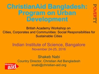 1
ChristianAid Bangladesh:
Program on Urban
Development
British Academy Workshop on
Cities, Corporates and Communities: Social Responsibilities for
Sustainable Cities
Indian Institute of Science, Bangalore
November 24-25, 2016
Shakeb Nabi
Country Director, Christian Aid Bangladesh
snabi@christian-aid.org
 