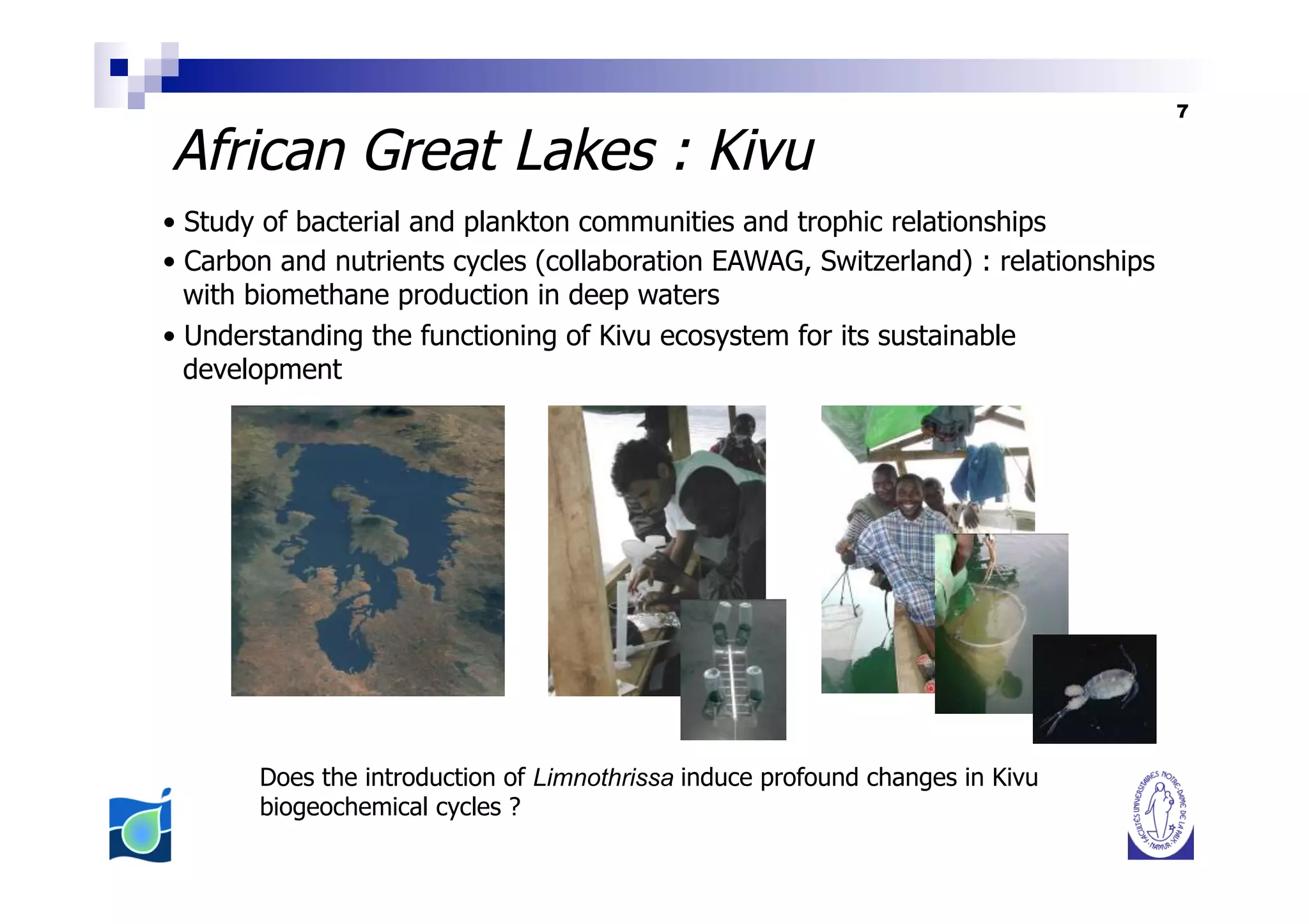 7

African Great Lakes : Kivu
•  Study of bacterial and plankton communities and trophic relationships
•  Carbon and nutrients cycles (collaboration EAWAG, Switzerland) : relationships
   with biomethane production in deep waters
•  Understanding the functioning of Kivu ecosystem for its sustainable
   development




       Does the introduction of Limnothrissa induce profound changes in Kivu
       biogeochemical cycles ?
 