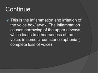 Continue
 This is the inflammation and irritation of
the voice box/larynx. The inflammation
causes narrowing of the upper airways
which leads to a hoarseness of the
voice, in some circumstance aphonia (
complete loss of voice)
 