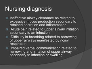 Nursing diagnosis
 Ineffective airway clearance as related to
excessive mucus production secondary to
retained secretion and inflammation
 Acute pain related to upper airway irritation
secondary to an infection
 Difficulty in breathing related to narrowing
of upper airways manifested by noisy
respiration
 Impaired verbal communication related to
narrowing and irritation of upper airway
secondary to infection or swelling
 