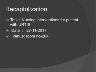 Recaptulization
 Topic: Nursing interventions for patient
with URTIS
 Date : 27-11-2017
 Venue: room no-204
 
