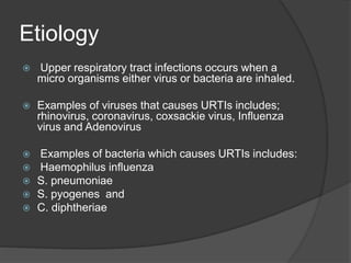 Etiology
 Upper respiratory tract infections occurs when a
micro organisms either virus or bacteria are inhaled.
 Examples of viruses that causes URTIs includes;
rhinovirus, coronavirus, coxsackie virus, Influenza
virus and Adenovirus
 Examples of bacteria which causes URTIs includes:
 Haemophilus influenza
 S. pneumoniae
 S. pyogenes and
 C. diphtheriae
 