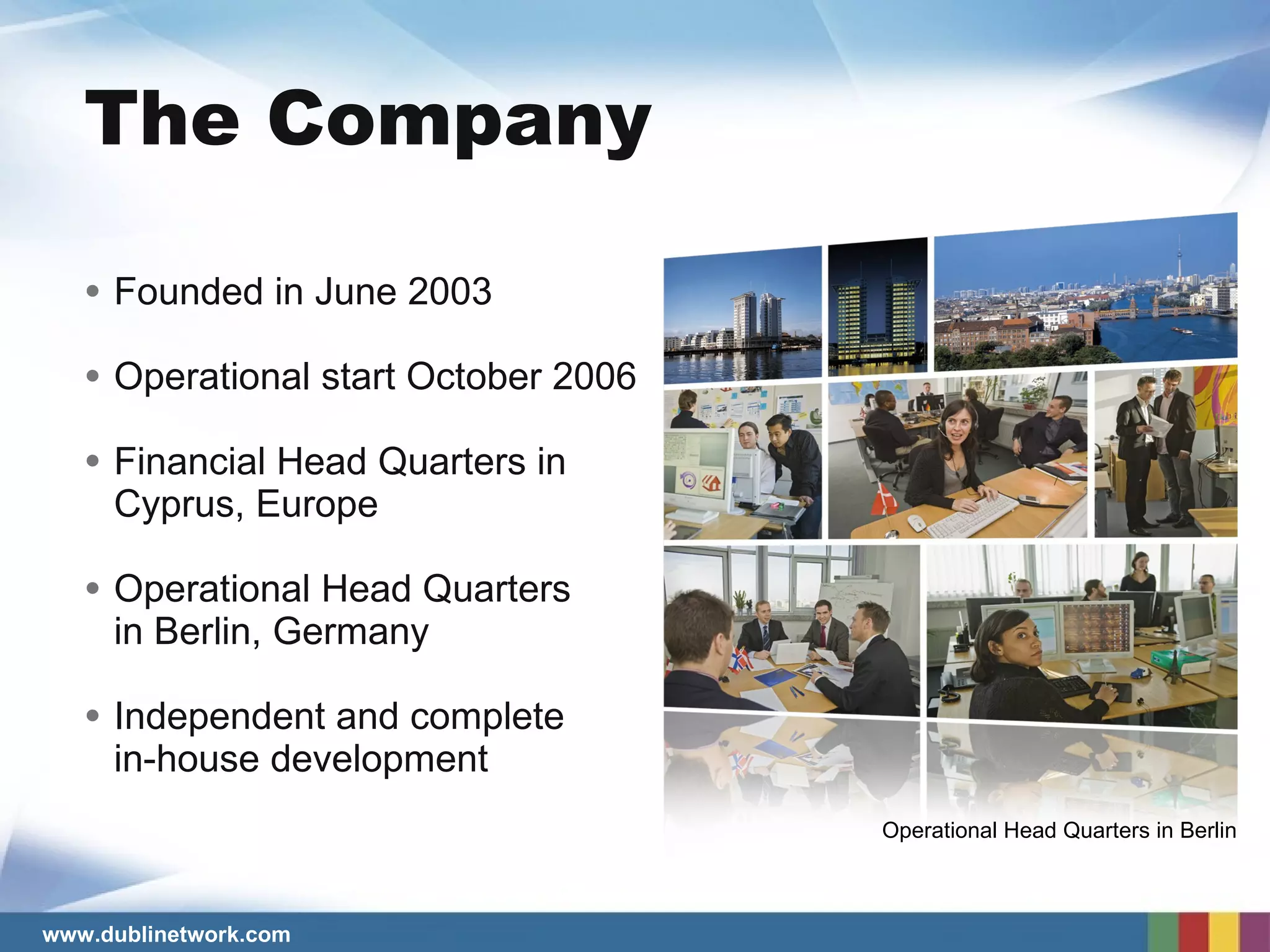 Founded in June 2003 Operational start October 2006 Financial Head Quarters in  Cyprus, Europe Operational Head Quarters   in Berlin, Germany Independent and complete  in-house development The Company Operational Head Quarters in Berlin 