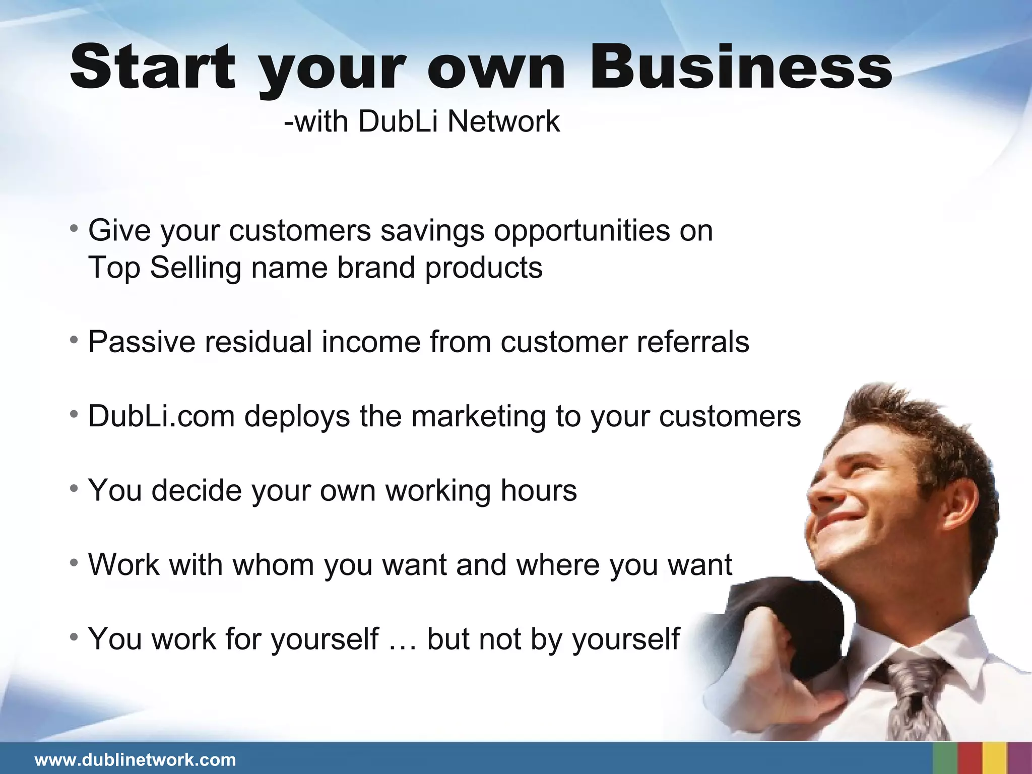 Start your own Business Give your customers savings opportunities on Top Selling name brand products Passive residual income from customer referrals DubLi.com deploys the marketing to your customers You decide your own working hours Work with whom you want and where you want You work for yourself … but not by yourself  -with DubLi Network 