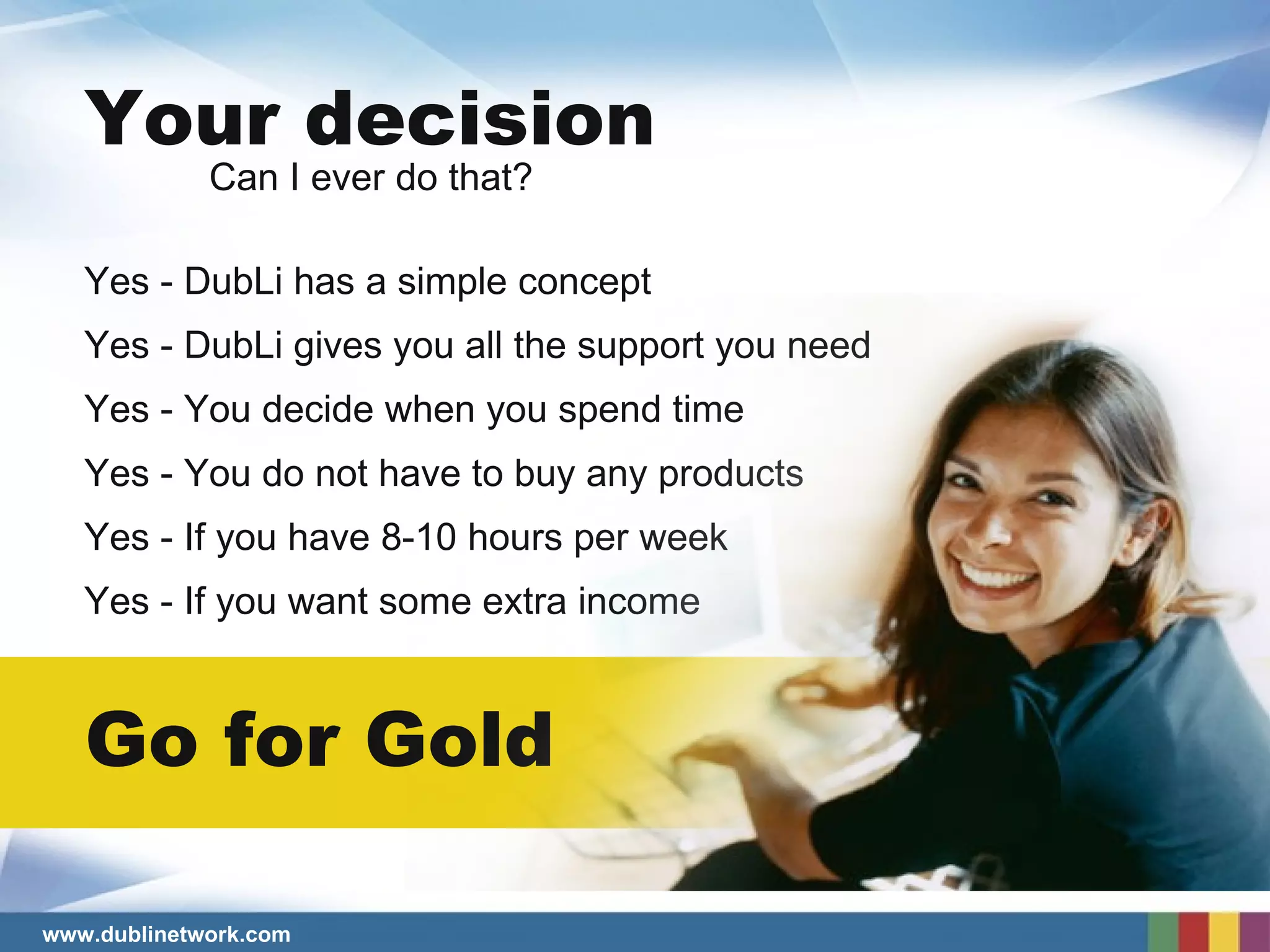 Your decision Can I ever do that? Go for Gold Yes - DubLi has a simple concept Yes - DubLi gives you all the support you need Yes - You decide when you spend time Yes - You do not have to buy any products Yes - If you have 8-10 hours per week Yes - If you want some extra income 