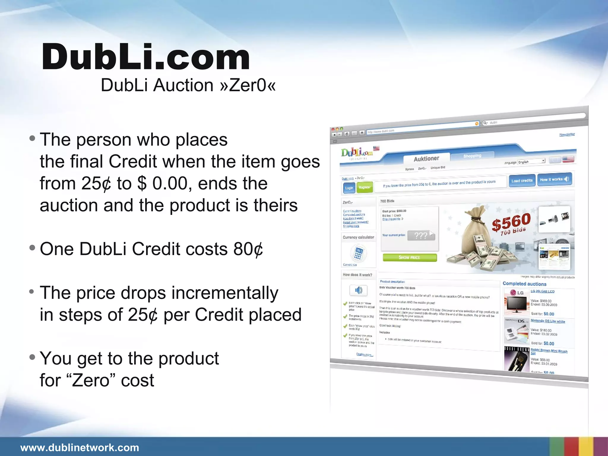 The person who places  the final Credit when the item goes  from 25¢ to $ 0.00, ends the auction and the product is theirs One DubLi Credit costs 80 ¢ The price drops incrementally  in steps of 25¢ per Credit placed You get to the product  for “Zero” cost DubLi Auction »Zer0« DubLi.com 