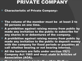 PRIVATE COMPANY Characteristic of Private Company:- The volume of the member must be  at least 2 to 50 persons on one time. A prohibition against raising money from public by made any invitation to the public to subscribe for any shares in or debentures of the company. A prohibition against raising money from public by made any invitation to the public to deposit money with the company for fixed periods or payables at call whether bearing or not bearing interest. All the barriers are falls under section 15(1) Company Act 1965 and must state in Articles of Association (AOA). Must use “private Limited” or “Sdn.Bhd” or “Sendirian Berhad” at the end of company’s name.   