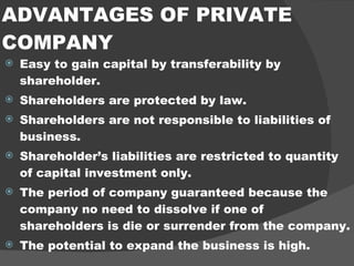 ADVANTAGES OF PRIVATE COMPANY Easy to gain capital by transferability by shareholder. Shareholders are protected by law. Shareholders are not responsible to liabilities of business. Shareholder’s liabilities are restricted to quantity of capital investment only. The period of company guaranteed because the company no need to dissolve if one of shareholders is die or surrender from the company. The potential to expand the business is high. 