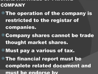 DISADVANTAGES OF PRIVATE COMPANY The operation of the company is restricted to the registar of companies. Company shares cannot be trade thought market shares. Must pay a various of tax. The financial report must be complete related document and must be endorse by commissioner auditors. 