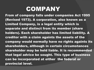 COMPANY From of company falls under companies Act 1995 (Revised 1973). A corporation, also known as a Limited Company, is a legal entity which is separate and distinct from its member (share holders). Each shareholder has limited liability. A creditor with a claim againts the assets of the company would normally have no rights againts its shareholders, although in certain circumstances shareholder may be held liable. It is recommended that legal advice be sought. This type of business can be incorporated at either  the federal or provincial level. 