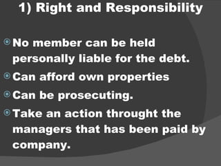 1) Right and Responsibility No member can be held personally liable for the debt. Can afford own properties Can be prosecuting. Take an action throught the managers that has been paid by company. 