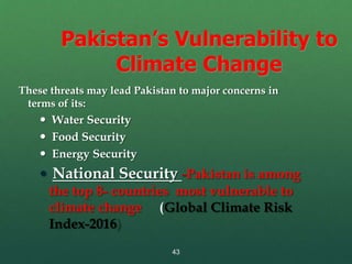 43
Pakistan’s Vulnerability to
Climate Change
These threats may lead Pakistan to major concerns in
terms of its:
 Water Security
 Food Security
 Energy Security
 National Security -Pakistan is among
the top 8- countries most vulnerable to
climate change (Global Climate Risk
Index-2016)
 
