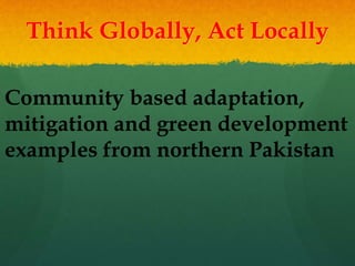 Think Globally, Act Locally
Community based adaptation,
mitigation and green development
examples from northern Pakistan
 