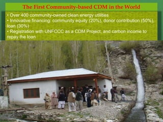 The First Community-based CDM in the World
• Over 400 community-owned clean energy utilities
• Innovative financing: community equity (20%), donor contribution (50%),
loan (30%)
• Registration with UNFCCC as a CDM Project, and carbon income to
repay the loan
 