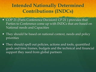 Intended Nationally Determined
Contributions (INDCs)
 COP 21 (Paris Conference Decision1 CP.21 ) provides that
Parties to Conference come up with INDCs that are based on
National needs and Capacities
 They should be based on national context, needs and policy
priorities
 They should spell out policies, actions and tools, quantified
goals and time frames, budgets and the technical and financial
support they need from global partners
 
