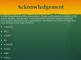 Acknowledgement
For the preparation of this presentation, I have used material available in the
public domain. Specifically, I have benefitted from the research material
produced by the following organizations, and thank and acknowledge their
contribution to the state of the art.
 UNFCCC
 IPCC
 UNDP
 EU
 ICIMOD
 NASA
 WRI
 Others
 