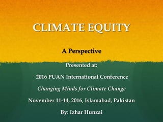 CLIMATE EQUITY
A Perspective
Presented at:
2016 PUAN International Conference
Changing Minds for Climate Change
November 11-14, 2016, Islamabad, Pakistan
By: Izhar Hunzai
 