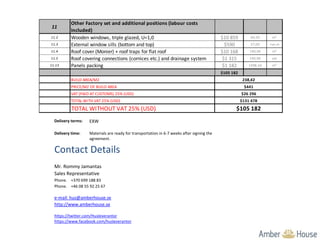 11
Other Factory set and additional positions (labour costs
included)
11.2 Wooden windows, triple glazed, U=1,0 $10 859 64,50 m²
11.3 External window sills (bottom and top) $590 57,00 run.m
11.4 Roof cover (Monier) + roof traps for flat roof $10 168 190,90 m²
11.5 Roof covering connections (cornices etc.) and drainage system $1 315 190,90 set
11.13 Panels packing $1 182 1498,34 m²
$105 182
BUILD AREA/M2
PRICE/M2 OF BUILD AREA
VAT (PAID AT CUSTOMS) 25% (USD)
TOTAL WITH VAT 25% (USD)
TOTAL WITHOUT VAT 25% (USD)
$131 478
$26 296
$441
238,42
$105 182
Delivery terms: EXW
Delivery time: Materials are ready for transportation in 6-7 weeks after signing the
agreement.
Contact Details
Mr. Rommy Jamantas
Sales Representative
Phone. +370 699 188 83
Phone. +46 08 55 92 25 67
e-mail: hus@amberhouse.se
http://www.amberhouse.se
https://twitter.com/Husleverantor
https://www.facebook.com/husleverantor
 