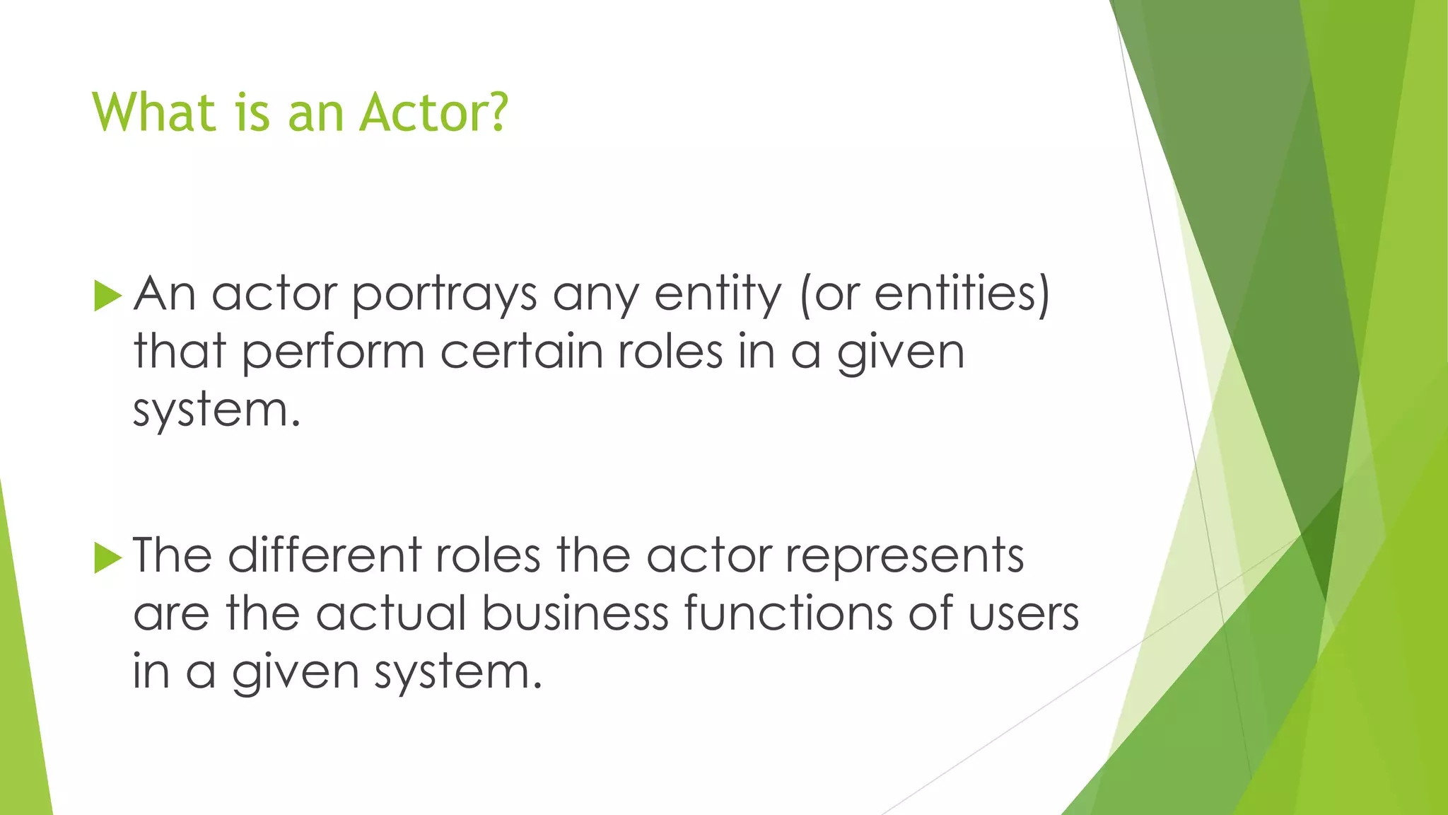 What is an Actor?
 An actor portrays any entity (or entities)
that perform certain roles in a given
system.
 The different roles the actor represents
are the actual business functions of users
in a given system.
 