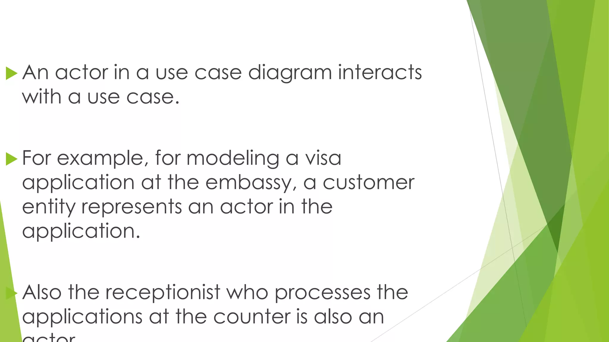  An actor in a use case diagram interacts
with a use case.
 For example, for modeling a visa
application at the embassy, a customer
entity represents an actor in the
application.
 Also the receptionist who processes the
applications at the counter is also an
 