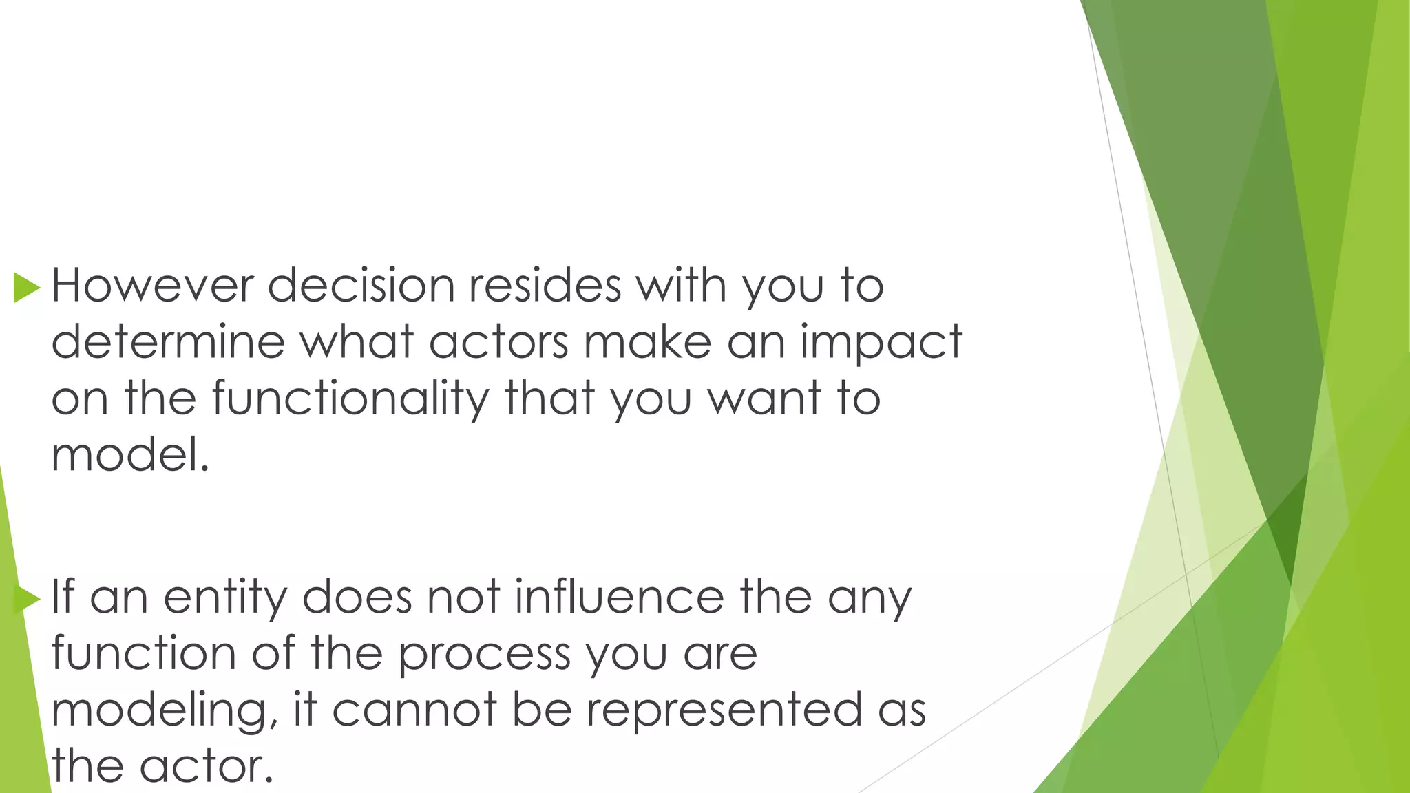  However decision resides with you to
determine what actors make an impact
on the functionality that you want to
model.
 If an entity does not influence the any
function of the process you are
modeling, it cannot be represented as
the actor.
 