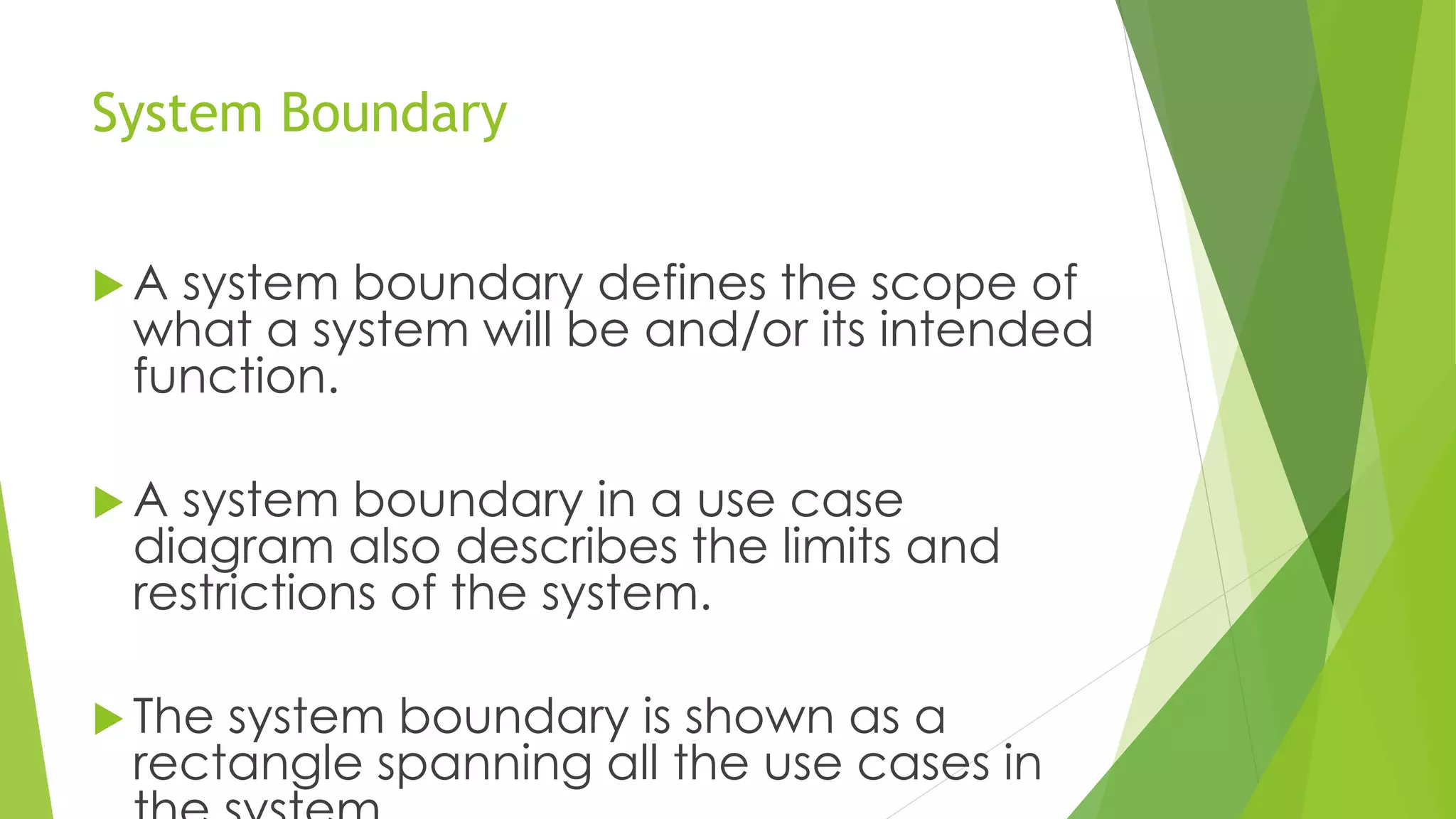 System Boundary
 A system boundary defines the scope of
what a system will be and/or its intended
function.
 A system boundary in a use case
diagram also describes the limits and
restrictions of the system.
 The system boundary is shown as a
rectangle spanning all the use cases in
 