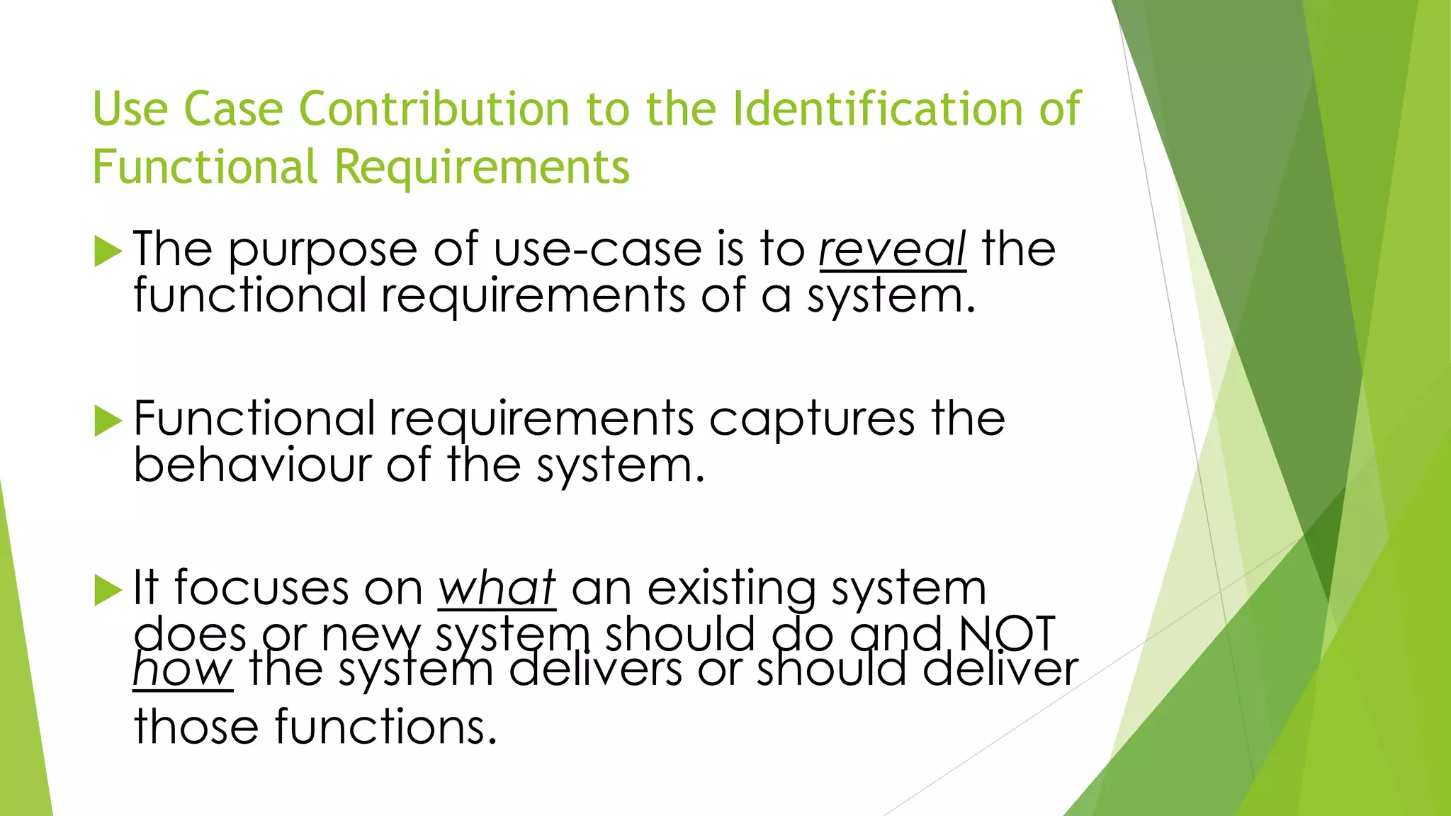 Use Case Contribution to the Identification of
Functional Requirements
 The purpose of use-case is to reveal the
functional requirements of a system.
 Functional requirements captures the
behaviour of the system.
 It focuses on what an existing system
does or new system should do and NOT
how the system delivers or should deliver
those functions.
 