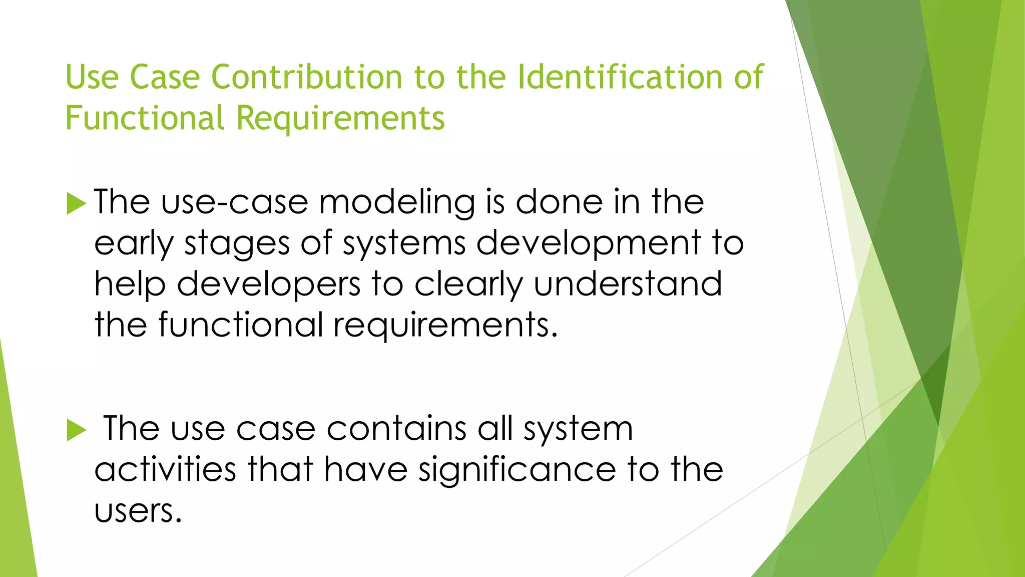 Use Case Contribution to the Identification of
Functional Requirements
 The use-case modeling is done in the
early stages of systems development to
help developers to clearly understand
the functional requirements.
 The use case contains all system
activities that have significance to the
users.
 