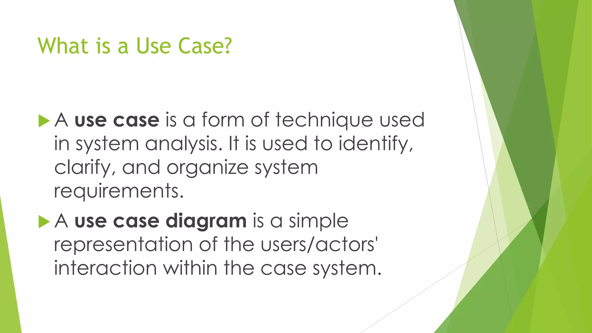 What is a Use Case?
 A use case is a form of technique used
in system analysis. It is used to identify,
clarify, and organize system
requirements.
 A use case diagram is a simple
representation of the users/actors'
interaction within the case system.
 
