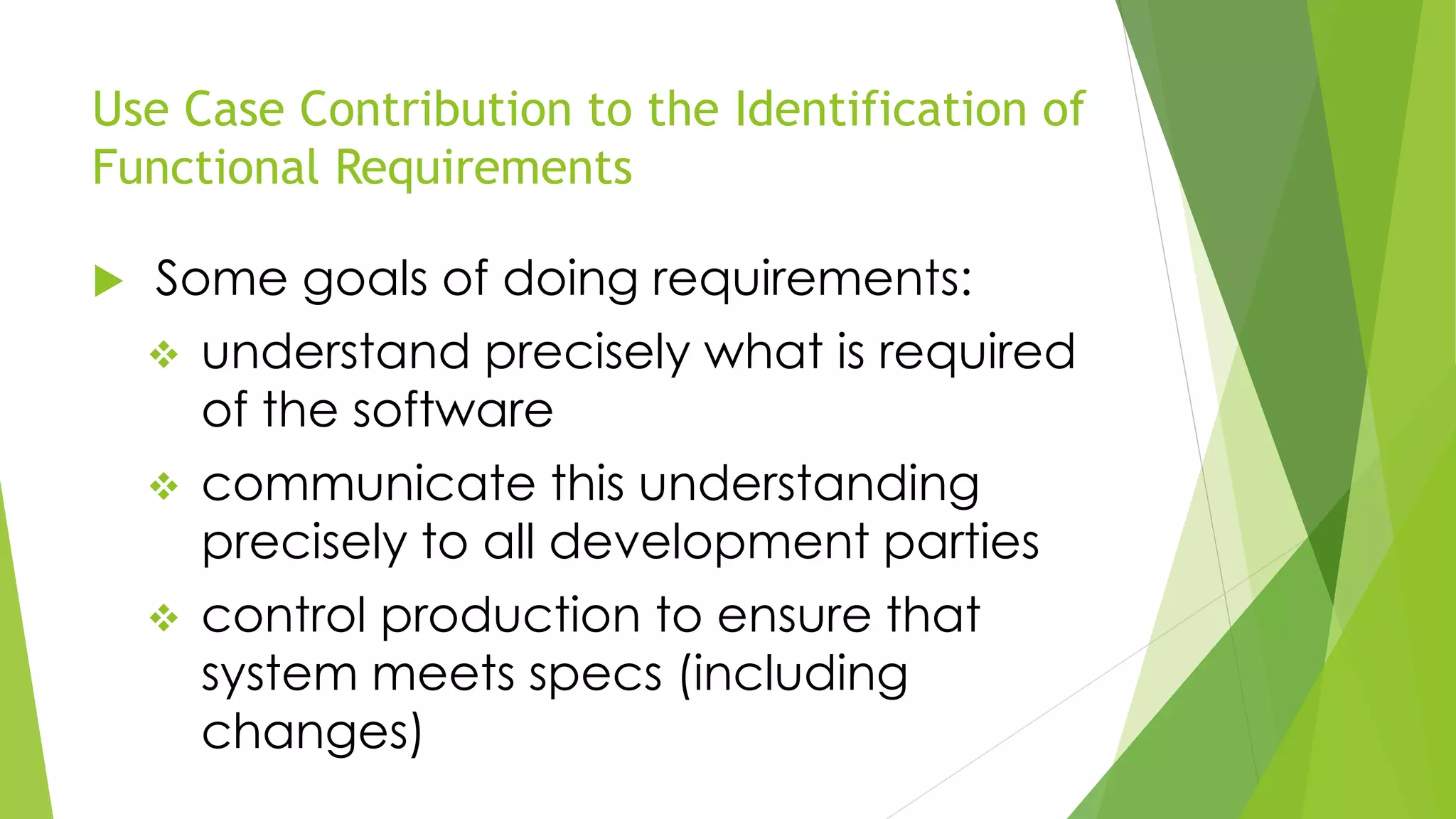 Use Case Contribution to the Identification of
Functional Requirements
 Some goals of doing requirements:
 understand precisely what is required
of the software
 communicate this understanding
precisely to all development parties
 control production to ensure that
system meets specs (including
changes)
 