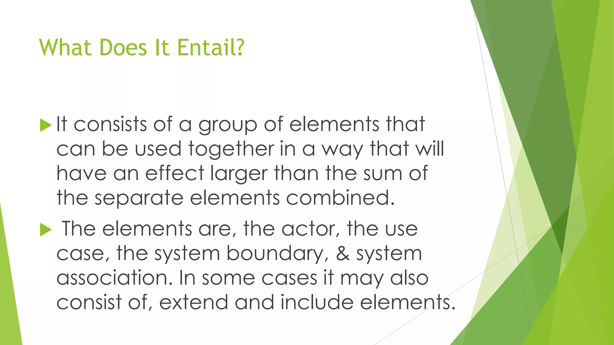 What Does It Entail?
 It consists of a group of elements that
can be used together in a way that will
have an effect larger than the sum of
the separate elements combined.
 The elements are, the actor, the use
case, the system boundary, & system
association. In some cases it may also
consist of, extend and include elements.
 