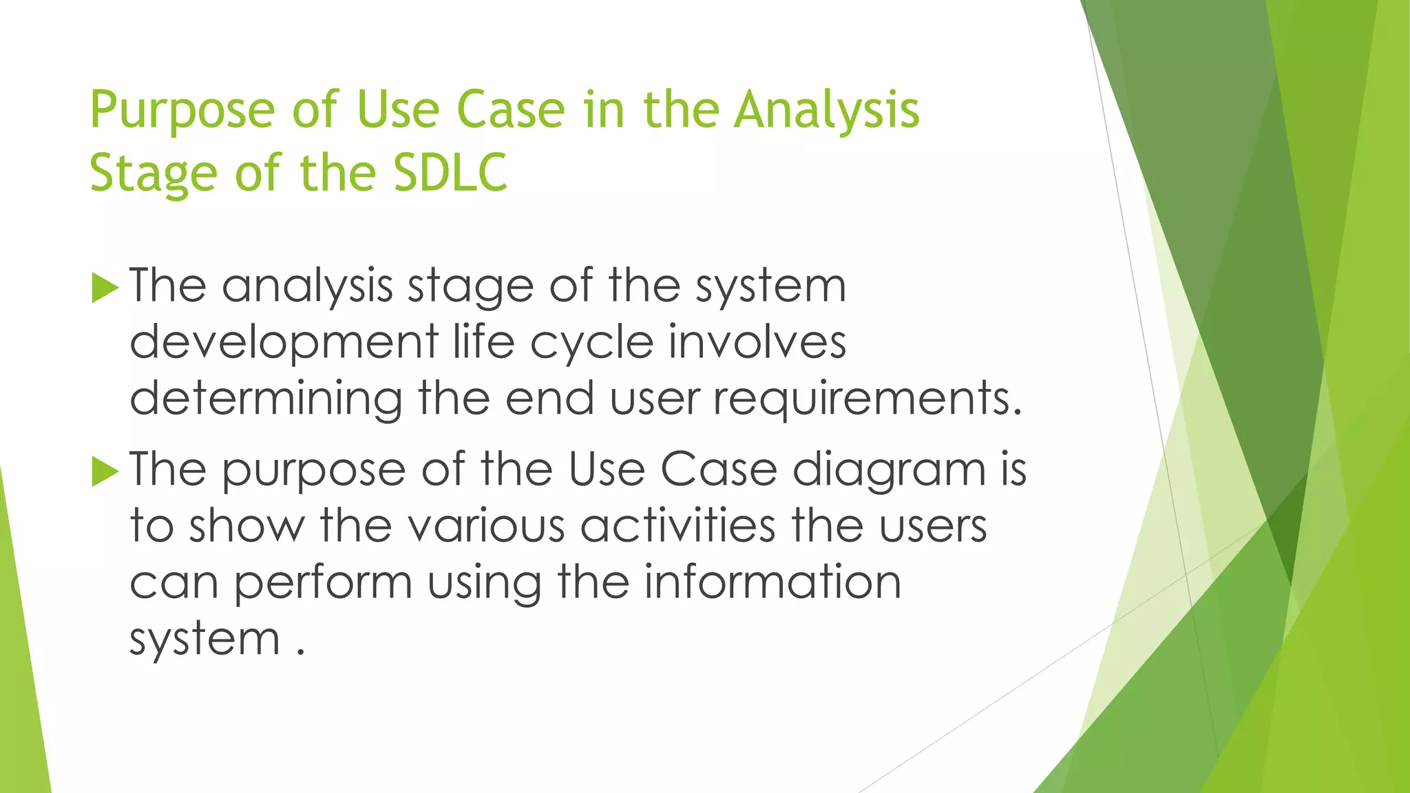 Purpose of Use Case in the Analysis
Stage of the SDLC
 The analysis stage of the system
development life cycle involves
determining the end user requirements.
 The purpose of the Use Case diagram is
to show the various activities the users
can perform using the information
system .
 