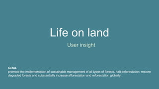 Life on land
User insight
GOAL
promote the implementation of sustainable management of all types of forests, halt deforestation, restore
degraded forests and substantially increase afforestation and reforestation globally
 