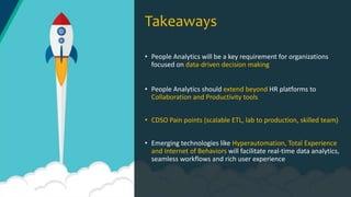• People Analytics will be a key requirement for organizations
focused on data-driven decision making
• People Analytics should extend beyond HR platforms to
Collaboration and Productivity tools
• CDSO Pain points (scalable ETL, lab to production, skilled team)
• Emerging technologies like Hyperautomation, Total Experience
and Internet of Behaviors will facilitate real-time data analytics,
seamless workflows and rich user experience
Takeaways
 
