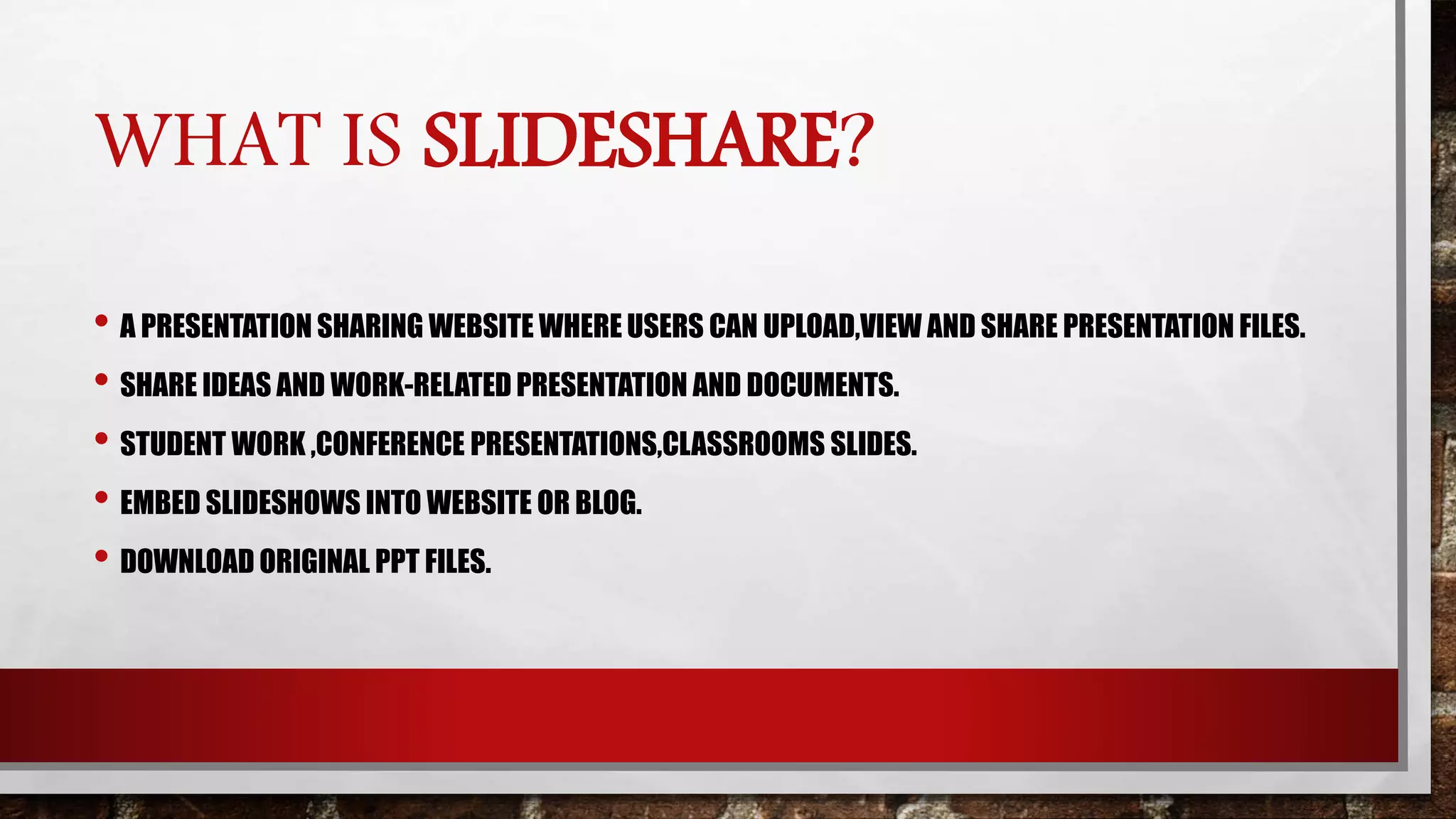 WHAT IS SLIDESHARE?
• A PRESENTATION SHARING WEBSITE WHERE USERS CAN UPLOAD,VIEW AND SHARE PRESENTATION FILES.
• SHARE IDEAS AND WORK-RELATED PRESENTATION AND DOCUMENTS.
• STUDENT WORK ,CONFERENCE PRESENTATIONS,CLASSROOMS SLIDES.
• EMBED SLIDESHOWS INTO WEBSITE OR BLOG.
• DOWNLOAD ORIGINAL PPT FILES.