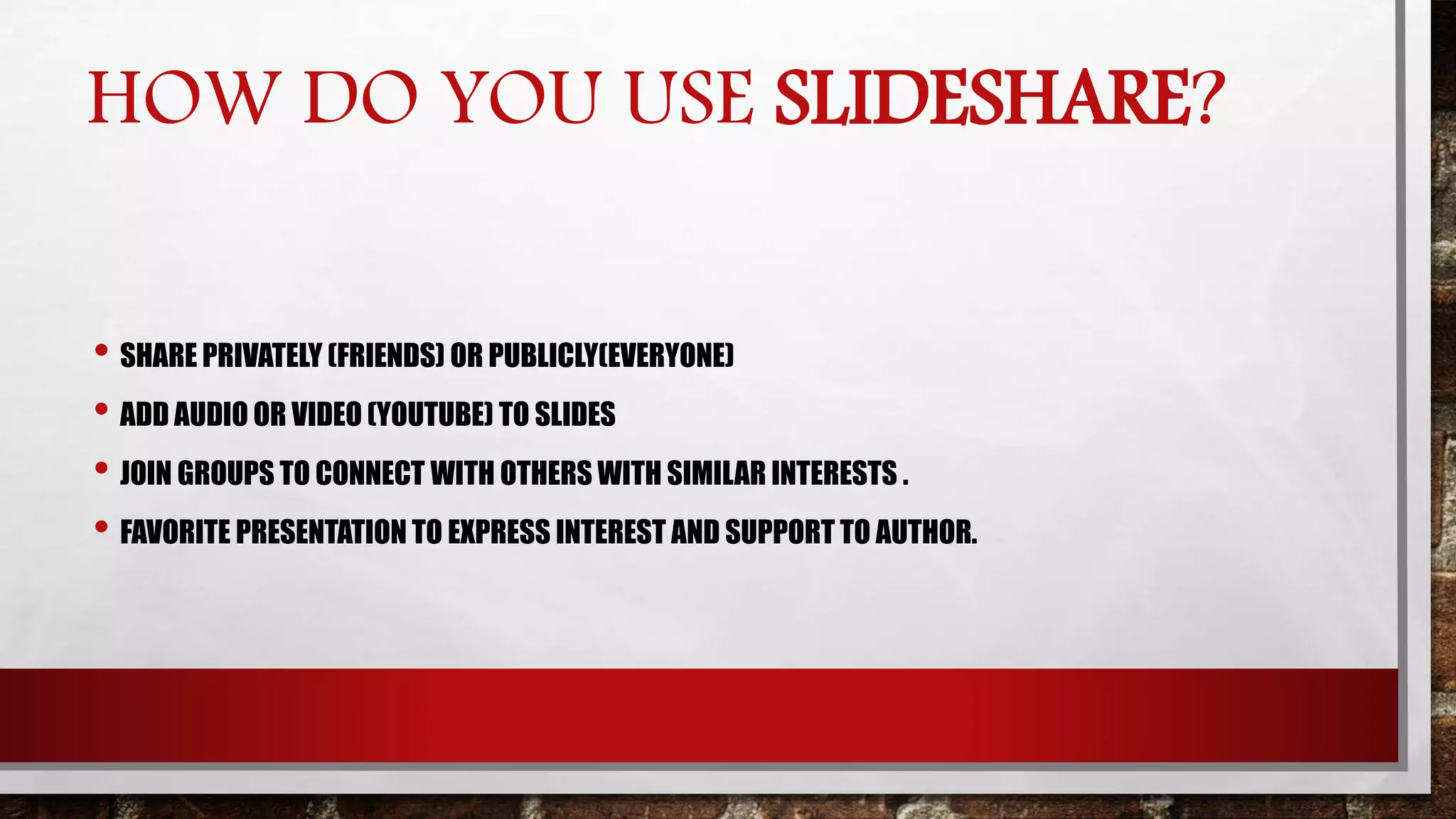 HOW DO YOU USE SLIDESHARE?
• SHARE PRIVATELY (FRIENDS) OR PUBLICLY(EVERYONE)
• ADD AUDIO OR VIDEO (YOUTUBE) TO SLIDES
• JOIN GROUPS TO CONNECT WITH OTHERS WITH SIMILAR INTERESTS .
• FAVORITE PRESENTATION TO EXPRESS INTEREST AND SUPPORT TO AUTHOR.