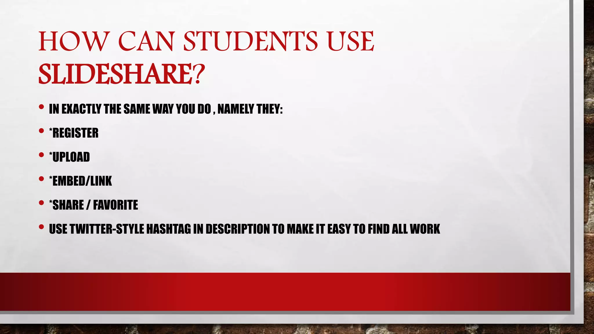 HOW CAN STUDENTS USE
SLIDESHARE?
• IN EXACTLY THE SAME WAY YOU DO , NAMELY THEY:
• *REGISTER
• *UPLOAD
• *EMBED/LINK
• *SHARE / FAVORITE
• USE TWITTER-STYLE HASHTAG IN DESCRIPTION TO MAKE IT EASY TO FIND ALL WORK