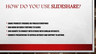 HOW DO YOU USE SLIDESHARE?
• SHARE PRIVATELY (FRIENDS) OR PUBLICLY(EVERYONE)
• ADD AUDIO OR VIDEO (YOUTUBE) TO SLIDES
• JOIN GROUPS TO CONNECT WITH OTHERS WITH SIMILAR INTERESTS .
• FAVORITE PRESENTATION TO EXPRESS INTEREST AND SUPPORT TO AUTHOR.
 