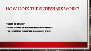 HOW DOES THE SLIDESHARE WORK?
• SEARCH VIA ‘CATEGORY’
• UPLOAD PRESENTATION INSTEAD OF SENDING MULTIPLE EMAILS
• TAG PRESENTATION TO MAKE THEM SEARCHABLE BY OTHERS.
 