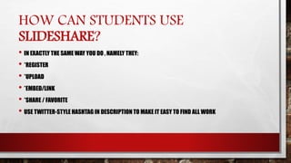 HOW CAN STUDENTS USE
SLIDESHARE?
• IN EXACTLY THE SAME WAY YOU DO , NAMELY THEY:
• *REGISTER
• *UPLOAD
• *EMBED/LINK
• *SHARE / FAVORITE
• USE TWITTER-STYLE HASHTAG IN DESCRIPTION TO MAKE IT EASY TO FIND ALL WORK
 