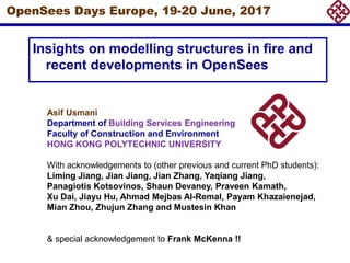 OpenSees Days Europe, 19-20 June, 2017
Insights on modelling structures in fire and
recent developments in OpenSees
Asif Usmani
Department of Building Services Engineering
Faculty of Construction and Environment
HONG KONG POLYTECHNIC UNIVERSITY
With acknowledgements to (other previous and current PhD students):
Liming Jiang, Jian Jiang, Jian Zhang, Yaqiang Jiang,
Panagiotis Kotsovinos, Shaun Devaney, Praveen Kamath,
Xu Dai, Jiayu Hu, Ahmad Mejbas Al-Remal, Payam Khazaienejad,
Mian Zhou, Zhujun Zhang and Mustesin Khan
& special acknowledgement to Frank McKenna !!
 