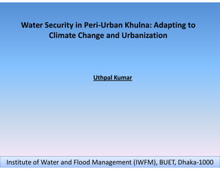 Water Security in Peri-Urban Khulna: Adapting to
           Climate Change and Urbanization



                          Uthpal Kumar




Institute of Water and Flood Management (IWFM), BUET, Dhaka-1000
 