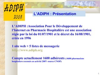 1
L’ADIPH : Présentation
• L’ADIPH :Association Pour le Développement de
l’Internet en Pharmacie Hospitalière est une association
régie par la loi du 01/07/1901 et le décret du 16/08/1901,
créée en 1996
• 1 site web + 5 listes de messagerie
• http://www.adiph.org
• Compte actuellement 1600 adhérents (/4600 pharmaciens
hospitaliers recensés en activité 2007- source CNOP)
 