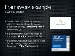 Framework example
Business English


 Students discuss and then watch a
 video on the etiquette of Japanese
 Business meetings - streaming video
 (remembering)

 Students answer questions based on
 the video - TitanPad (understanding)

 Students write about business meetings
 in their country using the same
 framework - TitanPad (creating)
 